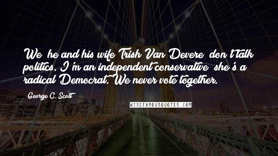 George C. Scott Quotes: We [he and his wife Trish Van Devere] don't talk politics. I'm an independent conservative; she's a radical Democrat. We never vote together.