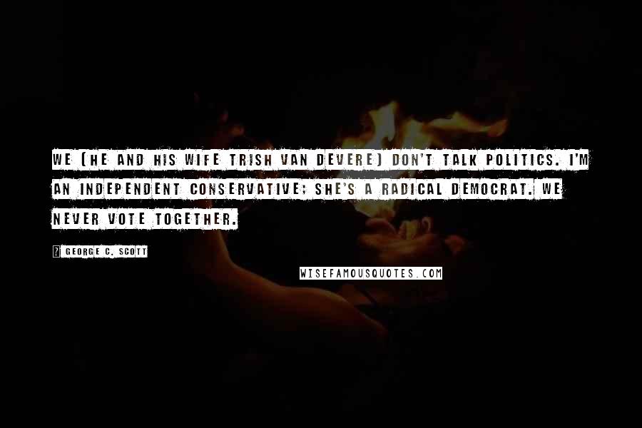 George C. Scott Quotes: We [he and his wife Trish Van Devere] don't talk politics. I'm an independent conservative; she's a radical Democrat. We never vote together.