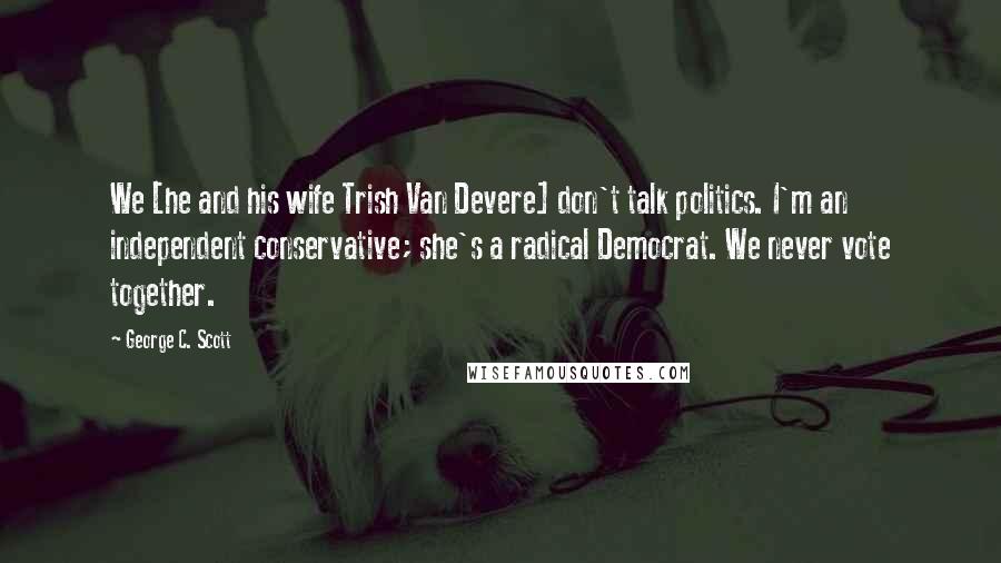 George C. Scott Quotes: We [he and his wife Trish Van Devere] don't talk politics. I'm an independent conservative; she's a radical Democrat. We never vote together.