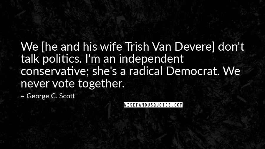 George C. Scott Quotes: We [he and his wife Trish Van Devere] don't talk politics. I'm an independent conservative; she's a radical Democrat. We never vote together.