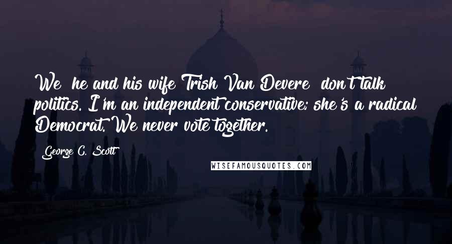 George C. Scott Quotes: We [he and his wife Trish Van Devere] don't talk politics. I'm an independent conservative; she's a radical Democrat. We never vote together.