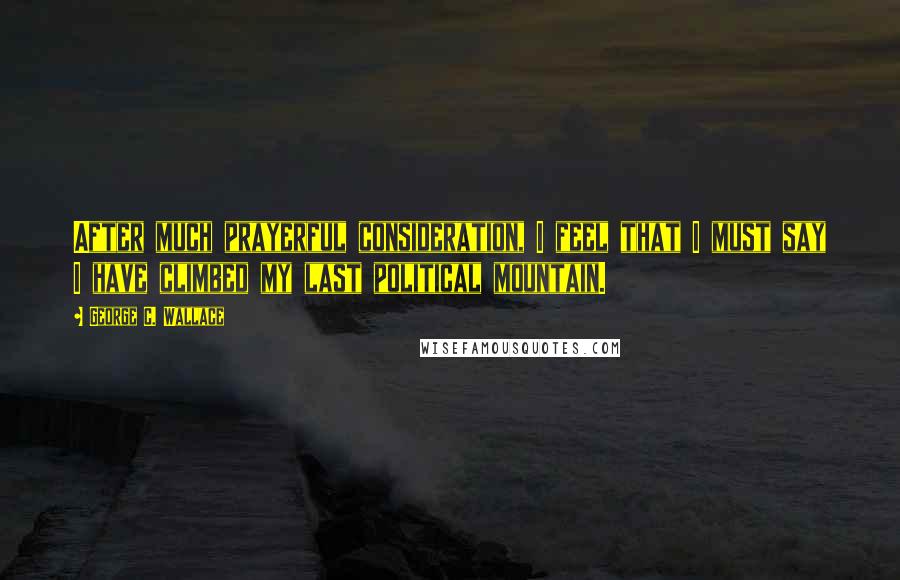 George C. Wallace Quotes: After much prayerful consideration, I feel that I must say I have climbed my last political mountain.