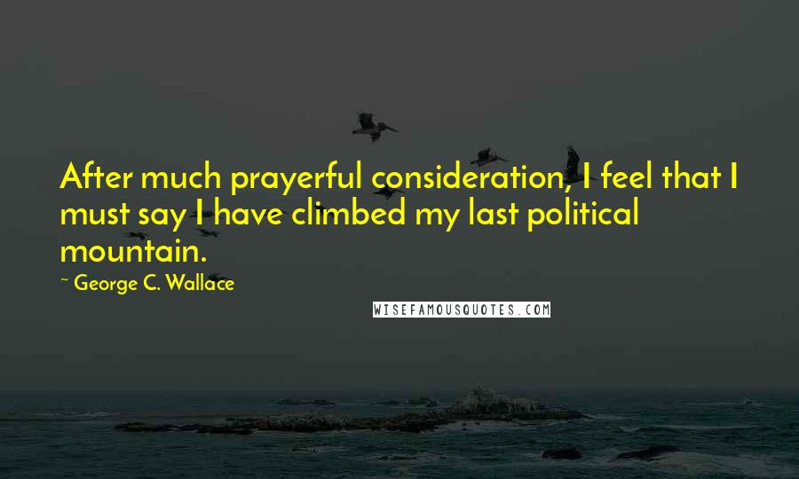 George C. Wallace Quotes: After much prayerful consideration, I feel that I must say I have climbed my last political mountain.