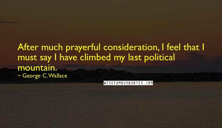 George C. Wallace Quotes: After much prayerful consideration, I feel that I must say I have climbed my last political mountain.