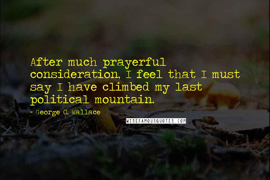 George C. Wallace Quotes: After much prayerful consideration, I feel that I must say I have climbed my last political mountain.