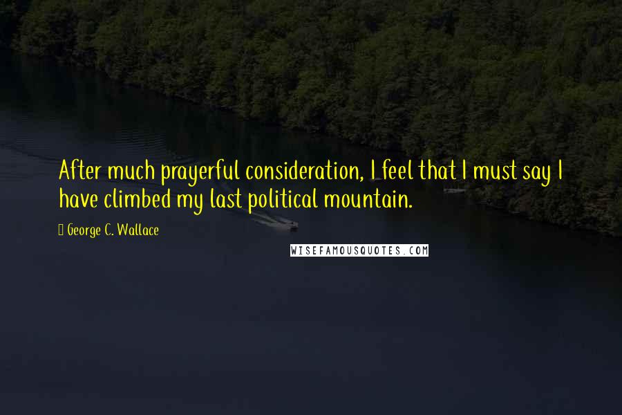 George C. Wallace Quotes: After much prayerful consideration, I feel that I must say I have climbed my last political mountain.