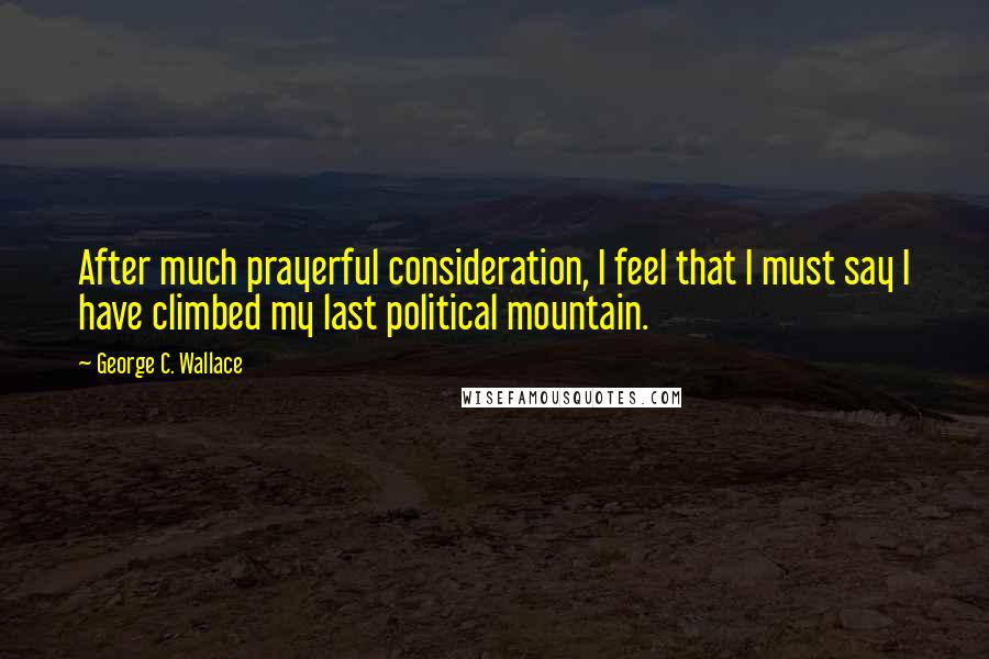 George C. Wallace Quotes: After much prayerful consideration, I feel that I must say I have climbed my last political mountain.