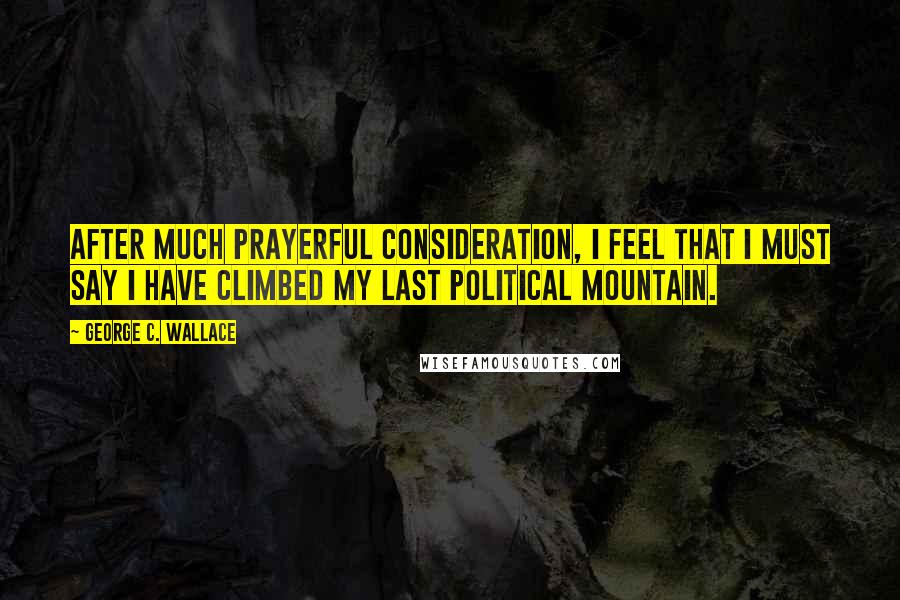 George C. Wallace Quotes: After much prayerful consideration, I feel that I must say I have climbed my last political mountain.