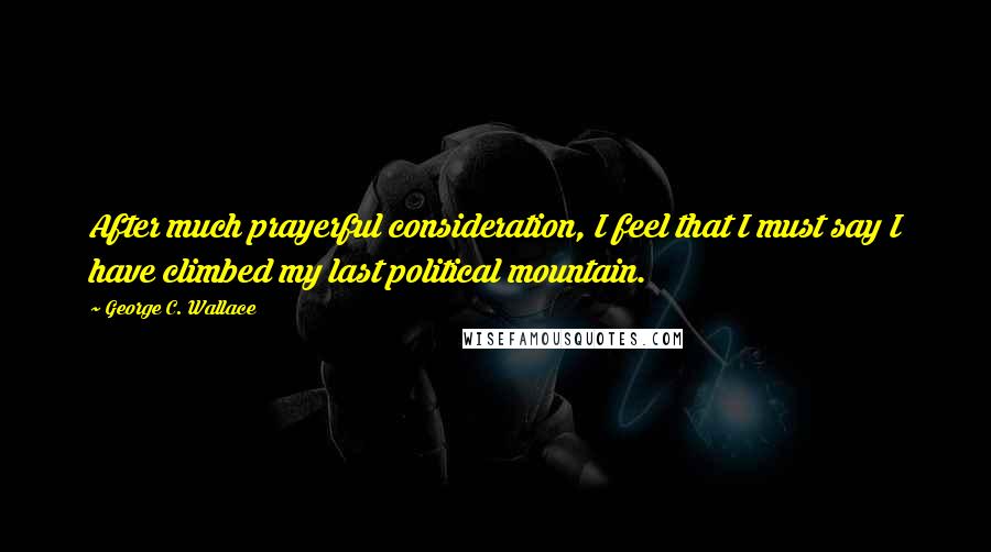 George C. Wallace Quotes: After much prayerful consideration, I feel that I must say I have climbed my last political mountain.