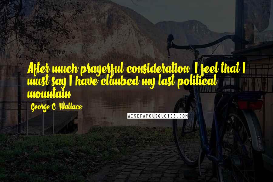 George C. Wallace Quotes: After much prayerful consideration, I feel that I must say I have climbed my last political mountain.