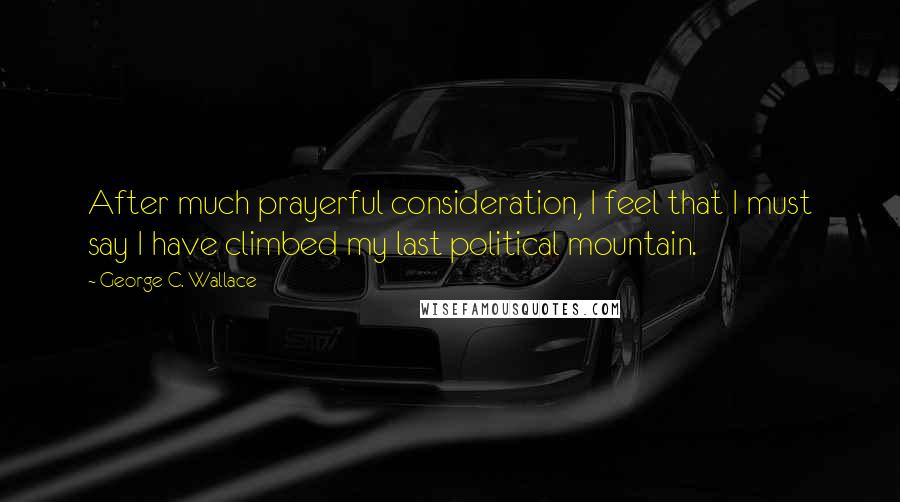 George C. Wallace Quotes: After much prayerful consideration, I feel that I must say I have climbed my last political mountain.