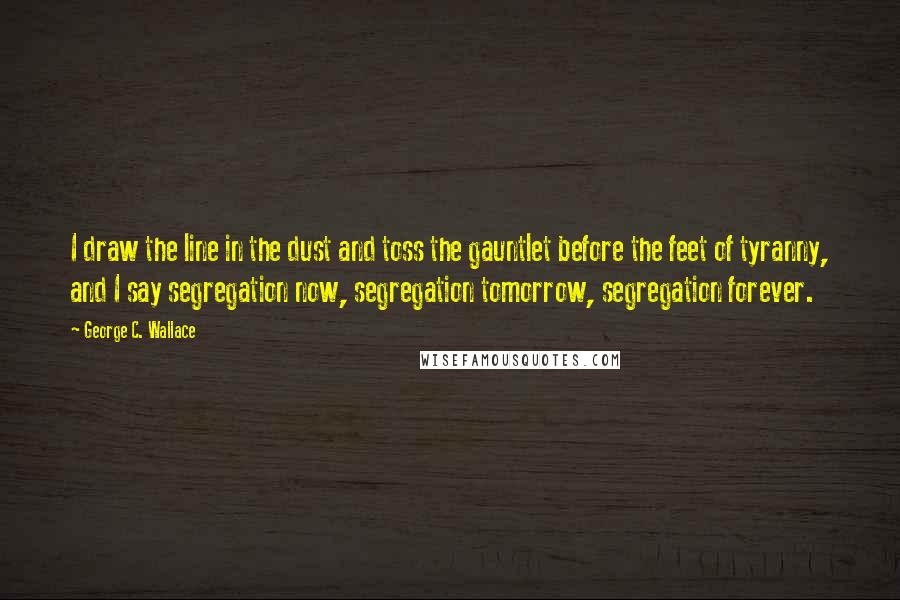 George C. Wallace Quotes: I draw the line in the dust and toss the gauntlet before the feet of tyranny, and I say segregation now, segregation tomorrow, segregation forever.