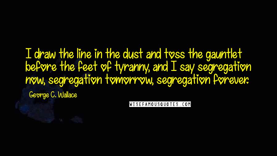 George C. Wallace Quotes: I draw the line in the dust and toss the gauntlet before the feet of tyranny, and I say segregation now, segregation tomorrow, segregation forever.