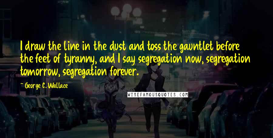 George C. Wallace Quotes: I draw the line in the dust and toss the gauntlet before the feet of tyranny, and I say segregation now, segregation tomorrow, segregation forever.