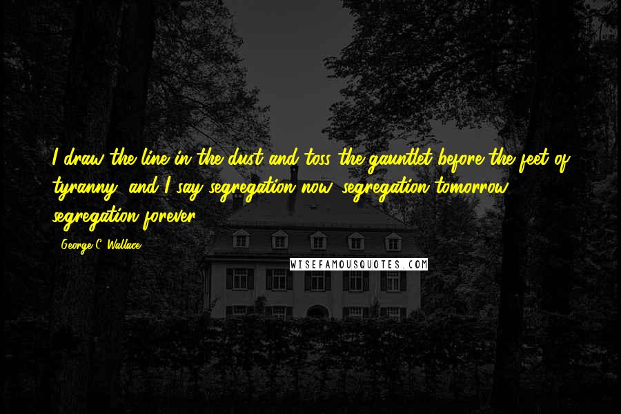 George C. Wallace Quotes: I draw the line in the dust and toss the gauntlet before the feet of tyranny, and I say segregation now, segregation tomorrow, segregation forever.