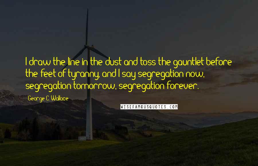 George C. Wallace Quotes: I draw the line in the dust and toss the gauntlet before the feet of tyranny, and I say segregation now, segregation tomorrow, segregation forever.