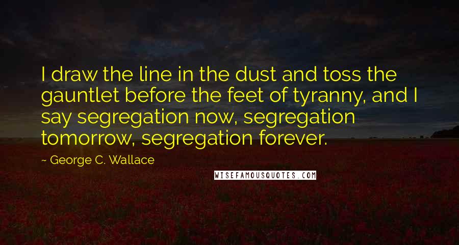 George C. Wallace Quotes: I draw the line in the dust and toss the gauntlet before the feet of tyranny, and I say segregation now, segregation tomorrow, segregation forever.