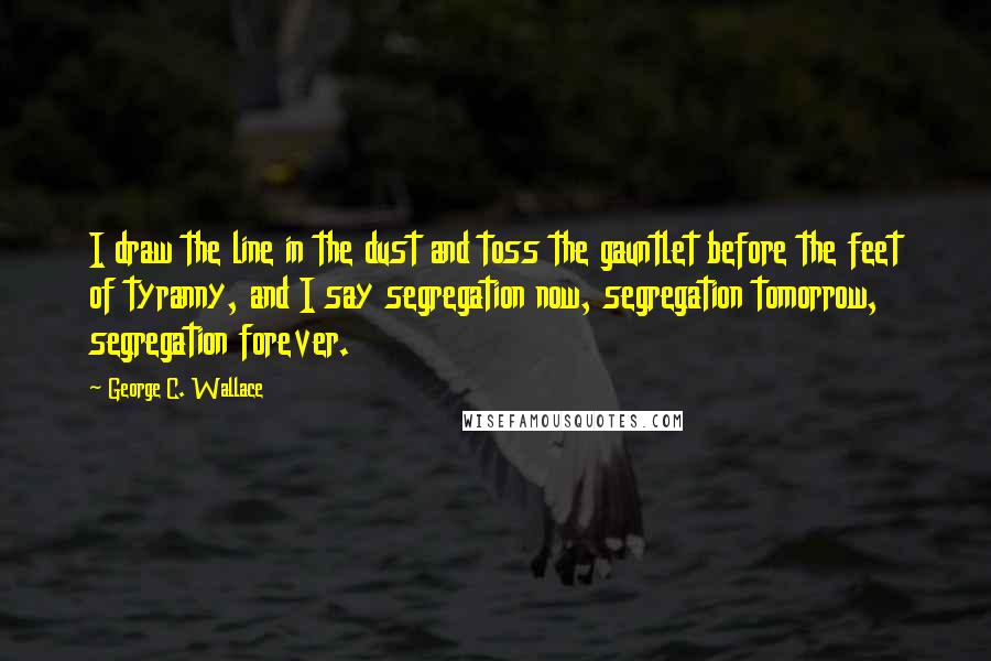 George C. Wallace Quotes: I draw the line in the dust and toss the gauntlet before the feet of tyranny, and I say segregation now, segregation tomorrow, segregation forever.