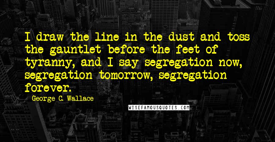 George C. Wallace Quotes: I draw the line in the dust and toss the gauntlet before the feet of tyranny, and I say segregation now, segregation tomorrow, segregation forever.