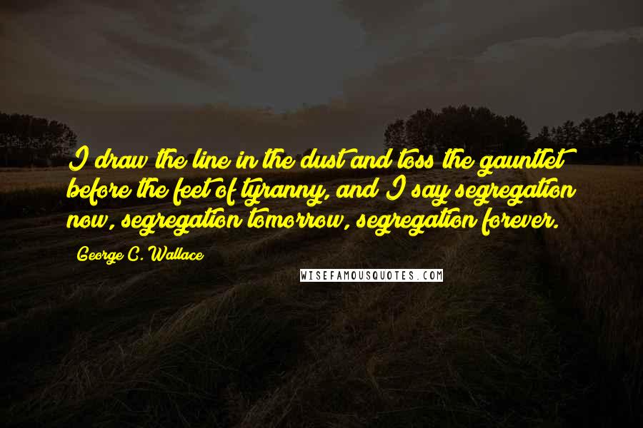 George C. Wallace Quotes: I draw the line in the dust and toss the gauntlet before the feet of tyranny, and I say segregation now, segregation tomorrow, segregation forever.