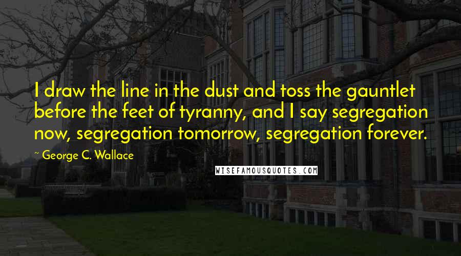 George C. Wallace Quotes: I draw the line in the dust and toss the gauntlet before the feet of tyranny, and I say segregation now, segregation tomorrow, segregation forever.