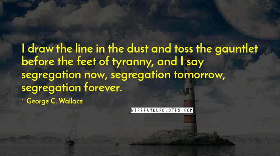 George C. Wallace Quotes: I draw the line in the dust and toss the gauntlet before the feet of tyranny, and I say segregation now, segregation tomorrow, segregation forever.