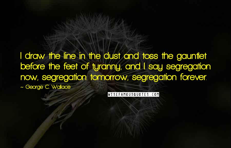 George C. Wallace Quotes: I draw the line in the dust and toss the gauntlet before the feet of tyranny, and I say segregation now, segregation tomorrow, segregation forever.