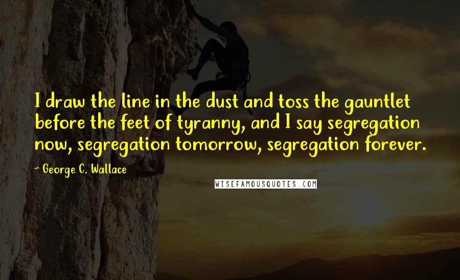 George C. Wallace Quotes: I draw the line in the dust and toss the gauntlet before the feet of tyranny, and I say segregation now, segregation tomorrow, segregation forever.