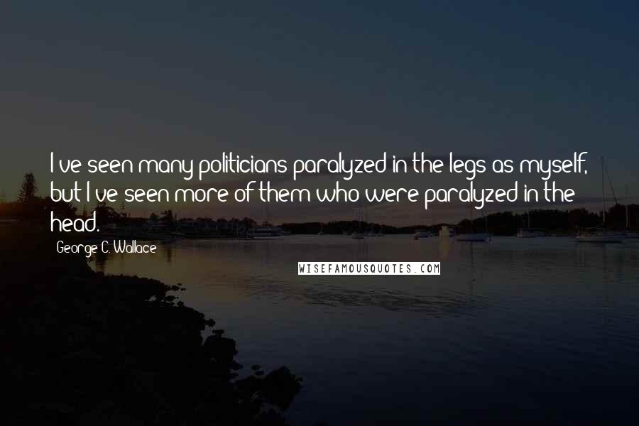 George C. Wallace Quotes: I've seen many politicians paralyzed in the legs as myself, but I've seen more of them who were paralyzed in the head.