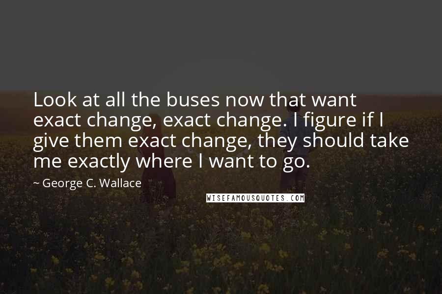 George C. Wallace Quotes: Look at all the buses now that want exact change, exact change. I figure if I give them exact change, they should take me exactly where I want to go.