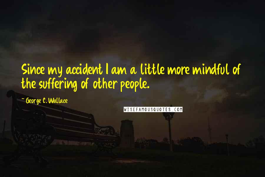 George C. Wallace Quotes: Since my accident I am a little more mindful of the suffering of other people.