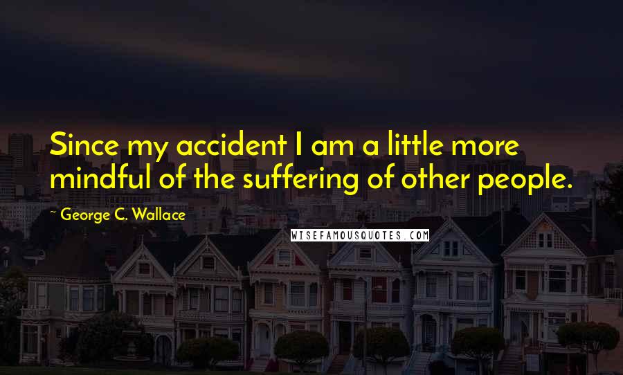 George C. Wallace Quotes: Since my accident I am a little more mindful of the suffering of other people.