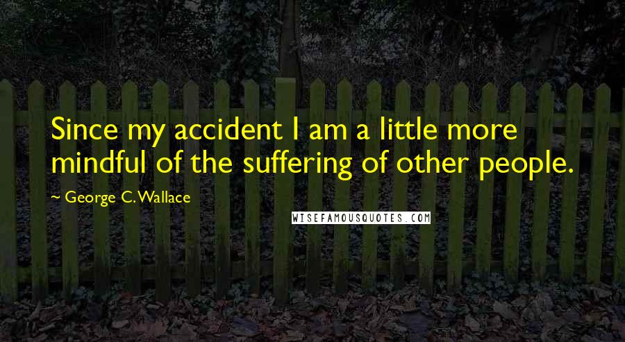 George C. Wallace Quotes: Since my accident I am a little more mindful of the suffering of other people.