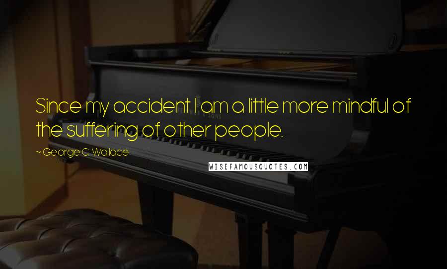 George C. Wallace Quotes: Since my accident I am a little more mindful of the suffering of other people.