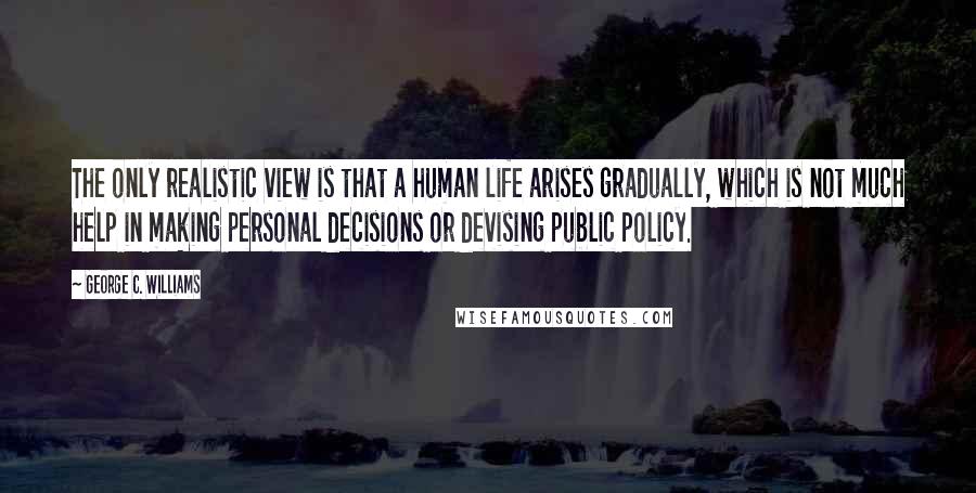 George C. Williams Quotes: The only realistic view is that a human life arises gradually, which is not much help in making personal decisions or devising public policy.