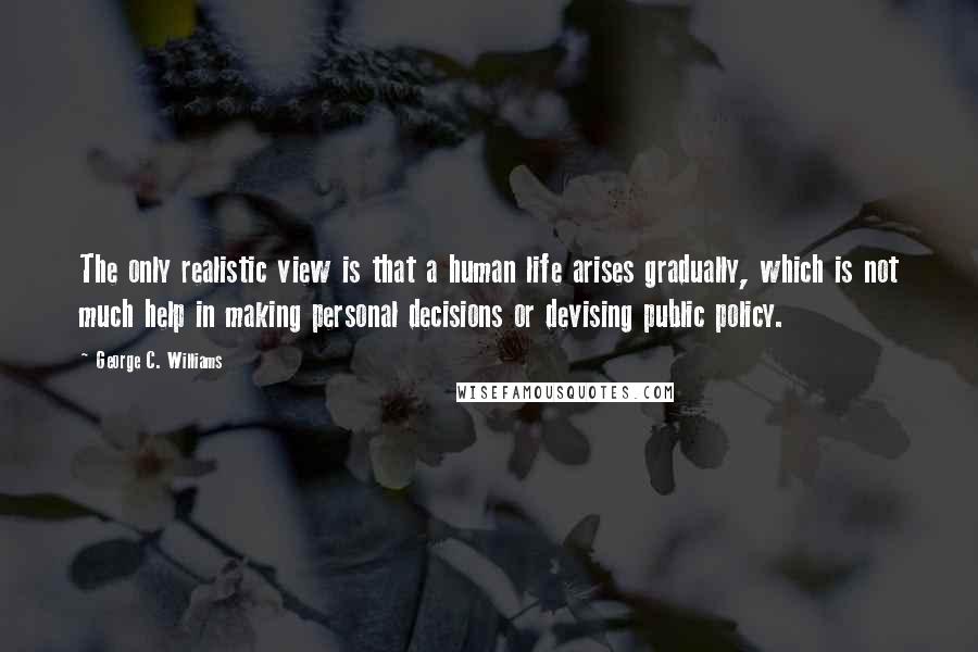 George C. Williams Quotes: The only realistic view is that a human life arises gradually, which is not much help in making personal decisions or devising public policy.