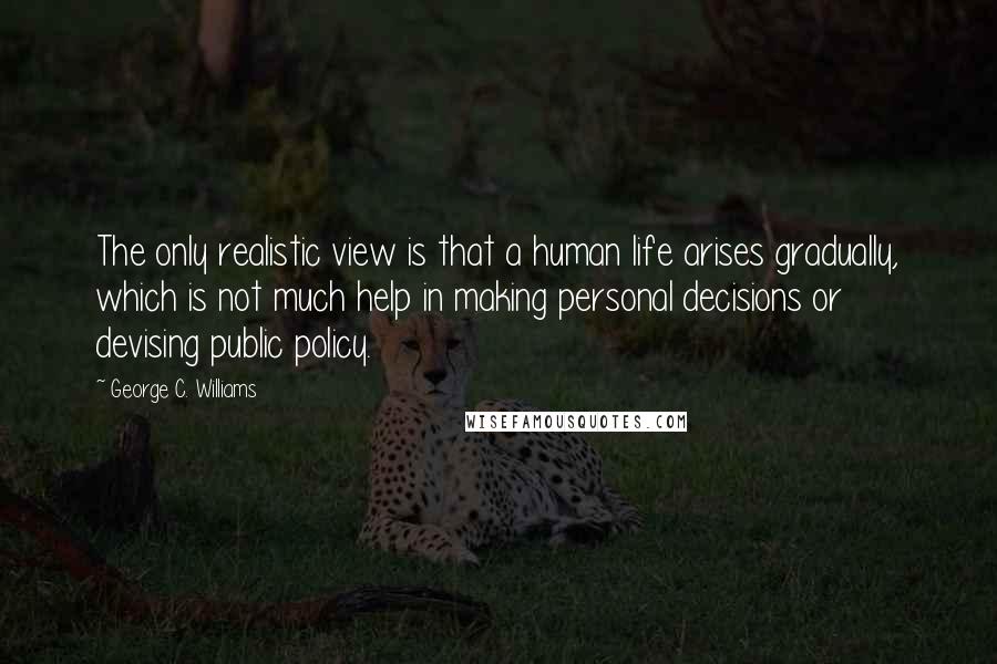 George C. Williams Quotes: The only realistic view is that a human life arises gradually, which is not much help in making personal decisions or devising public policy.