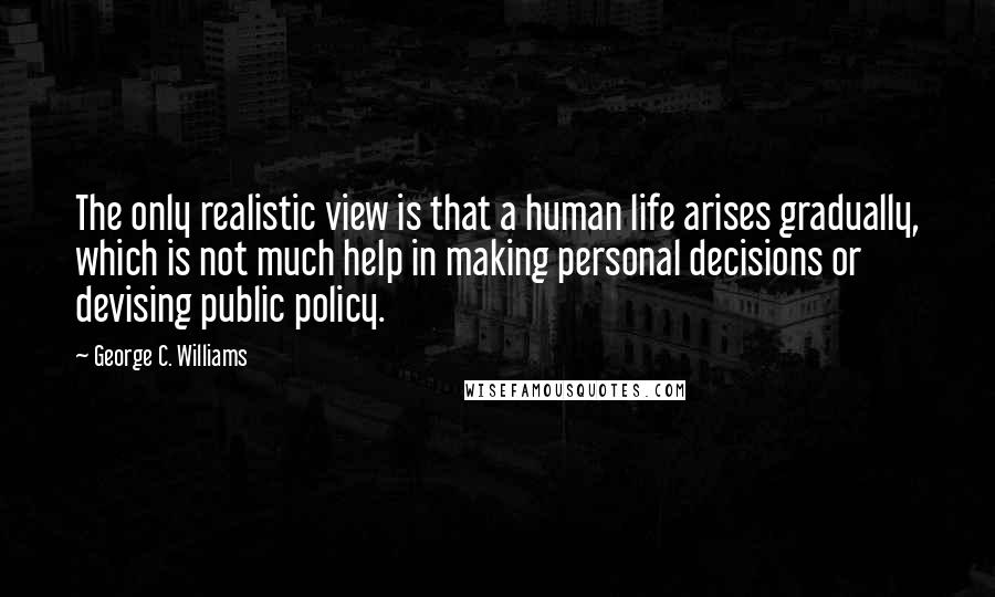 George C. Williams Quotes: The only realistic view is that a human life arises gradually, which is not much help in making personal decisions or devising public policy.