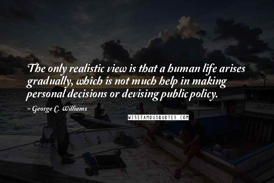 George C. Williams Quotes: The only realistic view is that a human life arises gradually, which is not much help in making personal decisions or devising public policy.