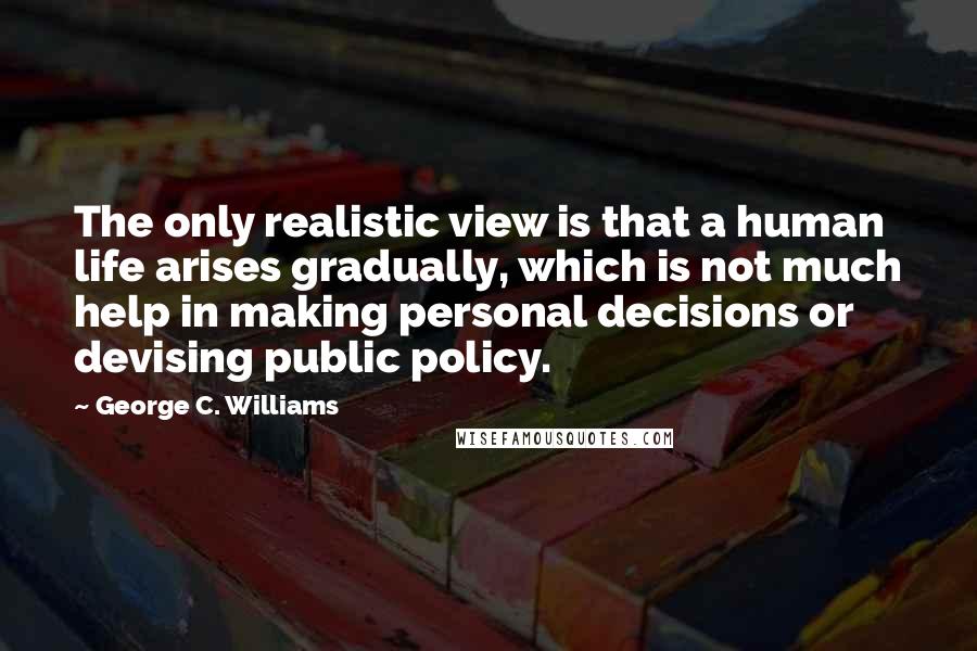 George C. Williams Quotes: The only realistic view is that a human life arises gradually, which is not much help in making personal decisions or devising public policy.
