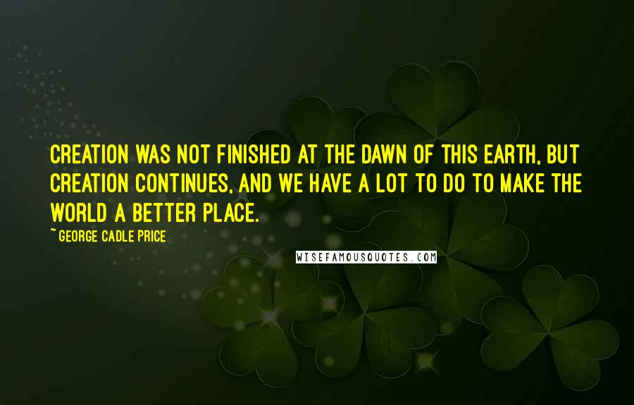 George Cadle Price Quotes: Creation was not finished at the dawn of this earth, but creation continues, and we have a lot to do to make the world a better place.