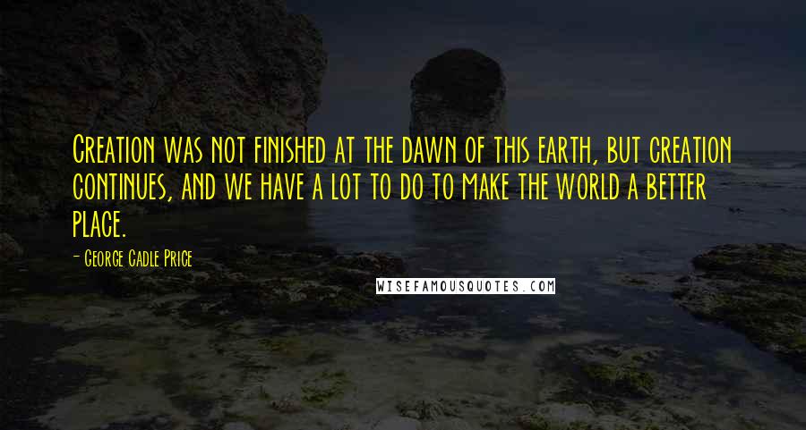 George Cadle Price Quotes: Creation was not finished at the dawn of this earth, but creation continues, and we have a lot to do to make the world a better place.