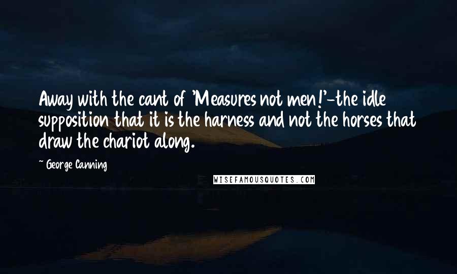 George Canning Quotes: Away with the cant of 'Measures not men!'-the idle supposition that it is the harness and not the horses that draw the chariot along.