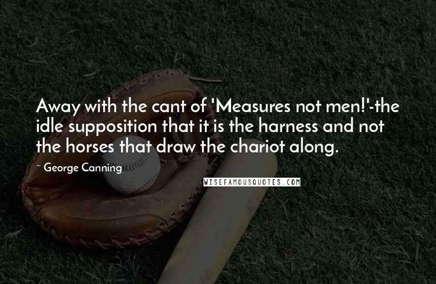 George Canning Quotes: Away with the cant of 'Measures not men!'-the idle supposition that it is the harness and not the horses that draw the chariot along.