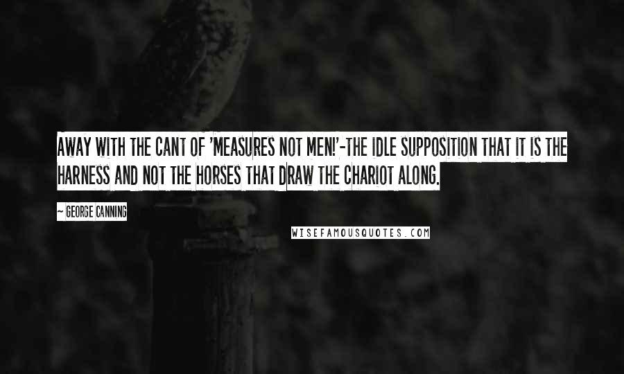 George Canning Quotes: Away with the cant of 'Measures not men!'-the idle supposition that it is the harness and not the horses that draw the chariot along.