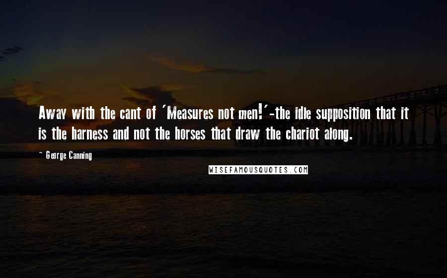 George Canning Quotes: Away with the cant of 'Measures not men!'-the idle supposition that it is the harness and not the horses that draw the chariot along.