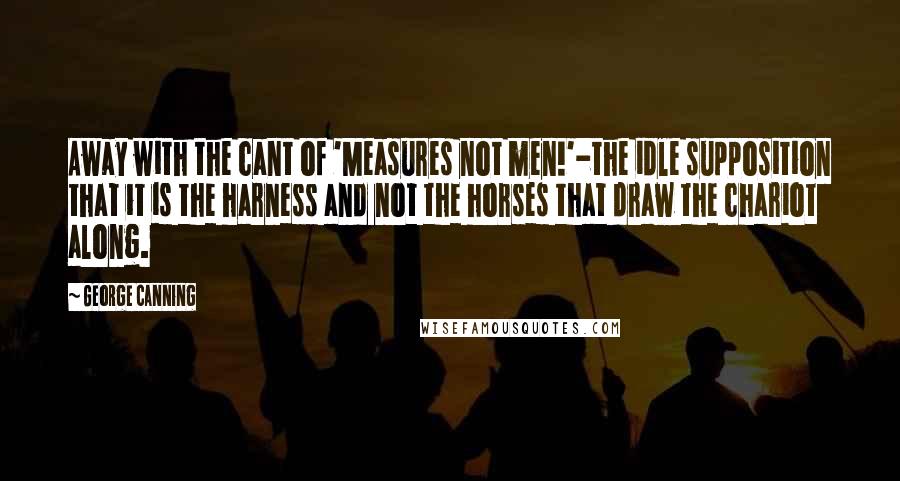 George Canning Quotes: Away with the cant of 'Measures not men!'-the idle supposition that it is the harness and not the horses that draw the chariot along.