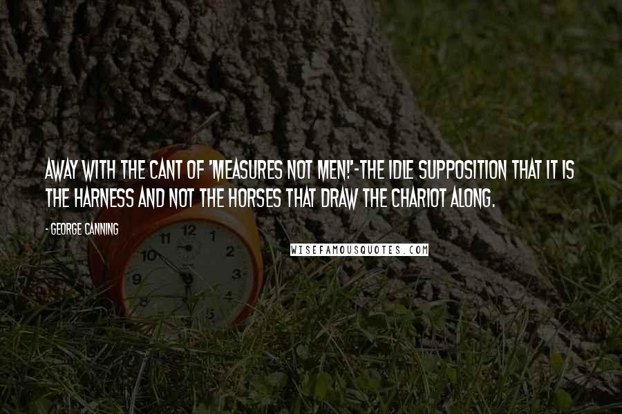 George Canning Quotes: Away with the cant of 'Measures not men!'-the idle supposition that it is the harness and not the horses that draw the chariot along.