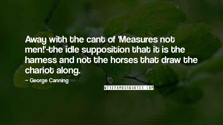 George Canning Quotes: Away with the cant of 'Measures not men!'-the idle supposition that it is the harness and not the horses that draw the chariot along.