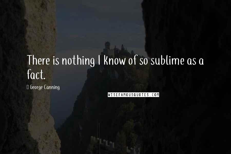 George Canning Quotes: There is nothing I know of so sublime as a fact.
